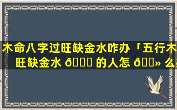 木命八字过旺缺金水咋办「五行木旺缺金水 🍁 的人怎 🌻 么办」